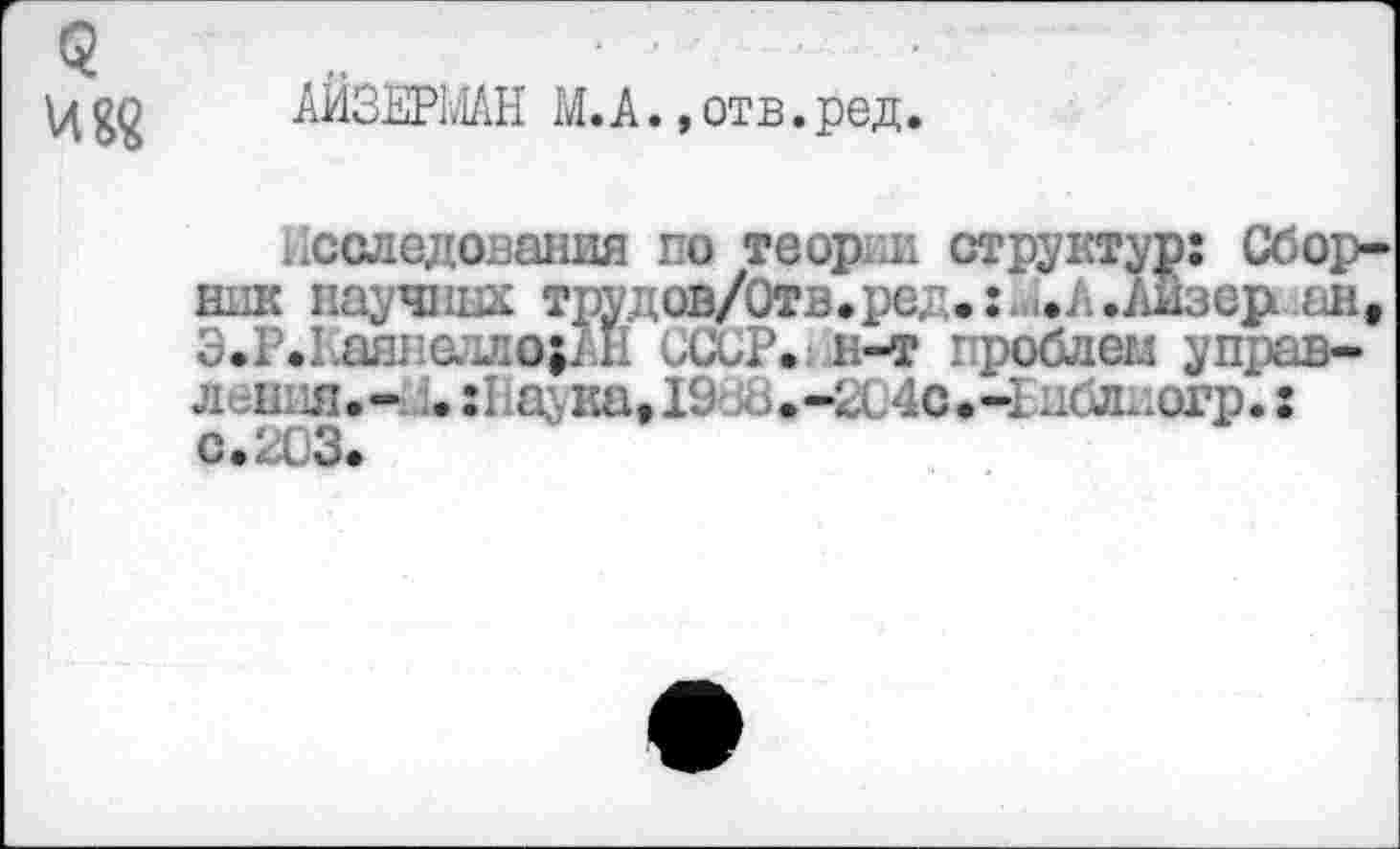 ﻿<? и««
АЙЗЕРМАН М. А., отв. ред.
Исследования го теор и структур: Сборник научных трудов/Отв.ред.: .Л.АНзер ан, Э.Р.Кашюлло;АН СССР»! н-т проблем управ-лен л.- . :Наука,19б8.-204о>-Епблиогр.: с.ЦЗ.